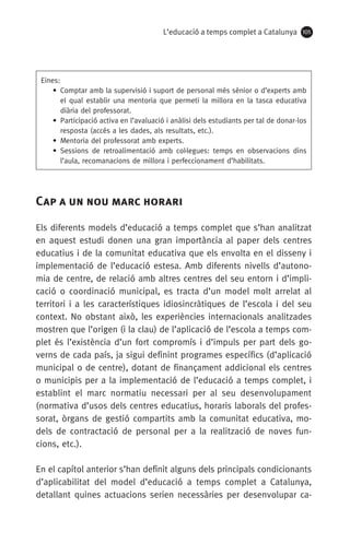 L’educació a temps complet a Catalunya 105
Eines:
• Comptar amb la supervisió i suport de personal més sènior o d’experts amb
el qual establir una mentoria que permeti la millora en la tasca educativa
diària del professorat.
• Participació activa en l’avaluació i anàlisi dels estudiants per tal de donar-los
resposta (accés a les dades, als resultats, etc.).
• Mentoria del professorat amb experts.
• Sessions de retroalimentació amb col·legues: temps en observacions dins
l’aula, recomanacions de millora i perfeccionament d’habilitats.
Cap a un nou marc horari
Els diferents models d’educació a temps complet que s’han analitzat
en aquest estudi donen una gran importància al paper dels centres
educatius i de la comunitat educativa que els envolta en el disseny i
implementació de l’educació estesa. Amb diferents nivells d’autono-
mia de centre, de relació amb altres centres del seu entorn i d’impli-
cació o coordinació municipal, es tracta d’un model molt arrelat al
territori i a les característiques idiosincràtiques de l’escola i del seu
context. No obstant això, les experiències internacionals analitzades
mostren que l’origen (i la clau) de l’aplicació de l’escola a temps com-
plet és l’existència d’un fort compromís i d’impuls per part dels go-
verns de cada país, ja sigui definint programes específics (d’aplicació
municipal o de centre), dotant de finançament addicional els centres
o municipis per a la implementació de l’educació a temps complet, i
establint el marc normatiu necessari per al seu desenvolupament
(normativa d’usos dels centres educatius, horaris laborals del profes-
sorat, òrgans de gestió compartits amb la comunitat educativa, mo-
dels de contractació de personal per a la realització de noves fun­
cions, etc.).
En el capítol anterior s’han definit alguns dels principals condicionants
d’aplicabilitat del model d’educació a temps complet a Catalunya,
detallant quines actuacions serien necessàries per desenvolupar ca-
071-118781-INFORMES BREUS 59.indd 105 09/03/15 13:32
 