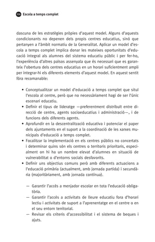 106 Escola a temps complet
dascuna de les estratègies pròpies d’aquest model. Alguns d’aquests
condicionants no depenen dels propis centres educatius, sinó que
pertanyen a l’àmbit normatiu de la Generalitat. Aplicar un model d’es-
cola a temps complet implica donar les mateixes oportunitats d’edu-
cació integral als alumnes del sistema educatiu públic i per fer-ho,
l’experiència d’altres països assenyala que és necessari que es garan-
teix l’obertura dels centres educatius en un horari suficientment ampli
per integrar-hi els diferents elements d’aquest model. En aquest sentit
fóra recomanable:
• Conceptualitzar un model d’educació a temps complet que situï
l’escola al centre, però que no necessàriament hagi de ser l’únic
escenari educatiu.
• Definir el tipus de lideratge —preferentment distribuït entre di-
recció de centre, agents socioeducatius i administració—, i de
funcions dels diferents agents.
• Aprofundir en la descentralització educativa i potenciar el paper
dels ajuntaments en el suport a la coordinació de les xarxes mu-
nicipals d’educació a temps complet.
• Focalitzar la implementació en els centres públics no concertats
i determinar quins són els centres o territoris prioritaris, especi-
alment on hi ha un nombre elevat d’alumnes en situació de
vulnerabilitat o d’entorns socials desfavorits.
• Definir uns objectius comuns però amb diferents actuacions a
l’educació primària (actualment, amb jornada partida) i secundà-
ria (majoritàriament, amb jornada contínua).
— Garantir l’accés a menjador escolar en tota l’educació obliga-
tòria.
— Garantir l’accés a activitats de lleure educatiu fora d’horari
lectiu i activitats de suport a l’aprenentatge en el centre o en
el seu entorn territorial.
— Revisar els criteris d’accessibilitat i el sistema de beques i
ajuts.
071-118781-INFORMES BREUS 59.indd 106 09/03/15 13:32
 