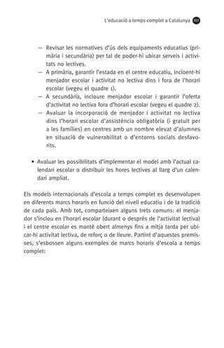 L’educació a temps complet a Catalunya 107
— Revisar les normatives d’ús dels equipaments educatius (pri-
mària i secundària) per tal de poder-hi ubicar serveis i activi-
tats no lectives.
— A primària, garantir l’estada en el centre educatiu, incloent-hi
menjador escolar i activitat no lectiva dins i fora de l’horari
escolar (vegeu el quadre 1).
— A secundària, incloure menjador escolar i garantir l’oferta
d’activitat no lectiva fora d’horari escolar (vegeu el quadre 2).
— Avaluar la incorporació de menjador i activitat no lectiva
dins l’horari escolar d’assistència obligatòria (i gratuït per
a les famílies) en centres amb un nombre elevat d’alumnes
en situació de vulnerabilitat o d’entorns socials desfavo-
rits.
• Avaluar les possibilitats d’implementar el model amb l’actual ca-
lendari escolar o distribuir les hores lectives al llarg d’un calen-
dari ampliat.
Els models internacionals d’escola a temps complet es desenvolupen
en diferents marcs horaris en funció del nivell educatiu i de la tradició
de cada país. Amb tot, comparteixen alguns trets comuns: el menja-
dor s’inclou en l’horari escolar (durant o després de l’activitat lectiva)
i el centre escolar es manté obert almenys fins a mitja tarda per ubi-
car-hi activitat lectiva, de reforç o de lleure. Partint d’aquestes premis-
ses, s’esbossen alguns exemples de marcs horaris d’escola a temps
complet:
071-118781-INFORMES BREUS 59.indd 107 09/03/15 13:32
 