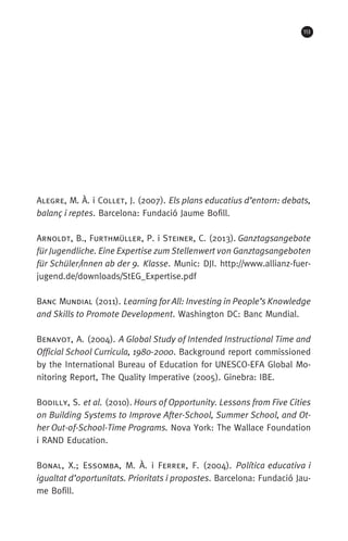 113
Alegre, M. À. i Collet, J. (2007). Els plans educatius d’entorn: debats,
balanç i reptes. Barcelona: Fundació Jaume Bofill.
Arnoldt, B., Furthmüller, P. i Steiner, C. (2013). Ganztagsangebote
für Jugendliche. Eine Expertise zum Stellenwert von Ganztagsangeboten
für Schüler/innen ab der 9. Klasse. Munic: DJI. http://www.allianz-fuer-
jugend.de/downloads/StEG_Expertise.pdf
Banc Mundial (2011). Learning for All: Investing in People’s Knowledge
and Skills to Promote Development. Washington DC: Banc Mundial.
Benavot, A. (2004). A Global Study of Intended Instructional Time and
Official School Curricula, 1980-2000. Background report commissioned
by the International Bureau of Education for UNESCO-EFA Global Mo-
nitoring Report, The Quality Imperative (2005). Ginebra: IBE.
Bodilly, S. et al. (2010). Hours of Opportunity. Lessons from Five Cities
on Building Systems to Improve After-School, Summer School, and Ot-
her Out-of-School-Time Programs. Nova York: The Wallace Foundation
i RAND Education.
Bonal, X.; Essomba, M. À. i Ferrer, F. (2004). Política educativa i
igualtat d’oportunitats. Prioritats i propostes. Barcelona: Fundació Jau-
me Bofill.
071-118781-INFORMES BREUS 59.indd 113 09/03/15 13:32
 