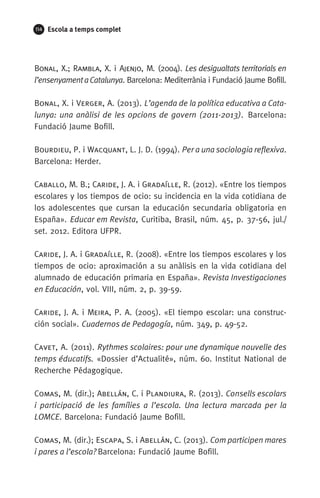 114 Escola a temps complet
Bonal, X.; Rambla, X. i Ajenjo, M. (2004). Les desigualtats territorials en
l’ensenyamentaCatalunya. Barcelona: Mediterrània i Fundació Jaume Bofill.
Bonal, X. i Verger, A. (2013). L’agenda de la política educativa a Cata-
lunya: una anàlisi de les opcions de govern (2011-2013). Barcelona:
Fundació Jaume Bofill.
Bourdieu, P. i Wacquant, L. J. D. (1994). Per a una sociologia reflexiva.
Barcelona: Herder.
Caballo, M. B.; Caride, J. A. i Gradaílle, R. (2012). «Entre los tiempos
escolares y los tiempos de ocio: su incidencia en la vida cotidiana de
los adolescentes que cursan la educación secundaria obligatoria en
España». Educar em Revista, Curitiba, Brasil, núm. 45, p. 37-56, jul./
set. 2012. Editora UFPR.
Caride, J. A. i Gradaílle, R. (2008). «Entre los tiempos escolares y los
tiempos de ocio: aproximación a su anàlisis en la vida cotidiana del
alumnado de educación primaria en España». Revista Investigaciones
en Educación, vol. VIII, núm. 2, p. 39-59.
Caride, J. A. i Meira, P. A. (2005). «El tiempo escolar: una construc-
ción social». Cuadernos de Pedagogía, núm. 349, p. 49-52.
Cavet, A. (2011). Rythmes scolaires: pour une dynamique nouvelle des
temps éducatifs. «Dossier d’Actualité», núm. 60. Institut National de
Recherche Pédagogique.
Comas, M. (dir.); Abellán, C. i Plandiura, R. (2013). Consells escolars
i participació de les famílies a l’escola. Una lectura marcada per la
LOMCE. Barcelona: Fundació Jaume Bofill.
Comas, M. (dir.); Escapa, S. i Abellán, C. (2013). Com participen mares
i pares a l’escola? Barcelona: Fundació Jaume Bofill.
071-118781-INFORMES BREUS 59.indd 114 09/03/15 13:32
 