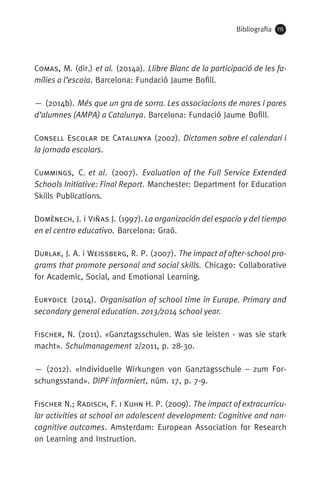 Bibliografia 115
Comas, M. (dir.) et al. (2014a). Llibre Blanc de la participació de les fa-
mílies a l’escola. Barcelona: Fundació Jaume Bofill.
— (2014b). Més que un gra de sorra. Les associa­cions de mares i pares
d’alumnes (AMPA) a Catalunya. Barcelona: Fundació Jaume Bofill.
Consell Escolar de Catalunya (2002). Dictamen sobre el calendari i
la jornada escolars.
Cummings, C. et al. (2007). Evaluation of the Full Service Extended
Schools Initiative: Final Report. Manchester: Department for Education
Skills Publications.
Domènech, J. i Viñas J. (1997). La organización del espacio y del tiempo
en el centro educativo. Barcelona: Graó.
Durlak, J. A. i Weissberg, R. P. (2007). The impact of after-school pro-
grams that promote personal and social skills. Chicago: Collaborative
for Academic, Social, and Emotional Learning.
Eurydice (2014). Organisation of school time in Europe. Primary and
secondary general education. 2013/2014 school year.
Fischer, N. (2011). «Ganztagsschulen. Was sie leisten - was sie stark
macht». Schulmanagement 2/2011, p. 28-30. 
— (2012). «Individuelle Wirkungen von Ganztagsschule – zum For­
schungs­stand». DIPF informiert, núm. 17, p. 7-9. 
Fischer N.; Radisch, F. i Kuhn H. P. (2009). The impact of extracurricu-
lar activities at school on adolescent development: Cognitive and non-
cognitive outcomes. Amsterdam: European Association for Research
on Learning and Instruction.
071-118781-INFORMES BREUS 59.indd 115 09/03/15 13:32
 