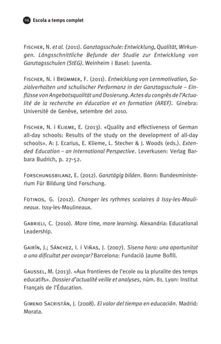 116 Escola a temps complet
Fischer, N. et al. (2011). Ganztagsschule: Entwicklung, Qualität, Wirkun-
gen. Längsschnittliche Befunde der Studie zur Entwicklung von
Ganztagsschulen (StEG). Weinheim i Basel: Juventa.
Fischer, N. i Brümmer, F. (2011). Entwicklung von Lernmotivation, So-
zialverhalten und schulischer Performanz in der Ganztagsschule – Ein-
flüsse von Angebotsqualität und Dosierung. Actes du congrès de l’Actua­
lité de la recherche en éducation et en formation (AREF). Ginebra:
Université de Genève, setembre del 2010. 
Fischer, N. i Klieme, E. (2013). «Quality and effectiveness of German
all-day schools: Results of the study on the development of all-day
schools». A: J. Ecarius, E. Klieme, L. Stecher  J. Woods (eds.). Exten-
ded Education – an International Perspective. Leverkusen: Verlag Bar-
bara Budrich, p. 27-52.
Forschungsbilanz, E. (2012). Ganztägig bilden. Bonn: Bundesministe-
rium Für Bildung Und Forschung.
Fotinos, G. (2012). Changer les rythmes scolaires à Issy-les-Mouli­
neaux. Issy-les-Moulineaux.
Gabrieli, C. (2010). More time, more learning. Alexandria: Educational
Leadership.
Gairín, J.; Sánchez, I. i Viñas, J. (2007). Sisena hora: una oportunitat
o una dificultat per avançar? Barcelona: Fundació Jaume Bofill.
Gaussel, M. (2013). «Aux frontieres de l’ecole ou la pluralite des temps
educatifs». Dossier d’actualité veille et analyses, núm. 81. Lyon: Institut
Français de l’Éducation.
Gimeno Sacristán, J. (2008). El valor del tiempo en educación. Madrid:
Morata.
071-118781-INFORMES BREUS 59.indd 116 09/03/15 13:32
 