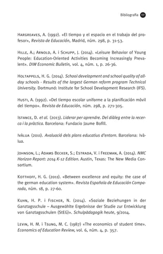 Bibliografia 117
Hargreaves, A. (1992). «El tiempo y el espacio en el trabajo del pro-
fesor», Revista de Educación, Madrid, núm. 298, p. 31-53.
Hille, A.; Arnold, A. i Schupp, J. (2014). «Leisure Behavior of Young
People: Education-Oriented Activities Becoming Increasingly Preva-
lent». DIW Economic Bulletin, vol. 4, núm. 1, p. 26-36.
Holtappels, H. G. (2014). School development and school quality of all-
day schools - Results of the largest German reform program Technical
University. Dortmund: Institute for School Development Research (IFS).
Husti, A. (1992). «Del tiempo escolar uniforme a la planificación móvil
del tiempo». Revista de Educación, núm. 298, p. 271-305.
Istance, D. et al. (2013). Liderar per aprendre. Del diàleg entre la recer-
ca i la pràctica. Barcelona: Fundacio Jaume Bofill.
Ivàlua (2011). Avaluació dels plans educatius d’entorn. Barcelona: Ivà-
lua.
Johnson, L.; Adams Becker, S.; Estrada, V. i Freeman, A. (2014). NMC
Horizon Report: 2014 K-12 Edition. Austin, Texas: The New Media Con-
sortium.
Kotthoff, H. G. (2011). «Between excellence and equity: the case of
the german education system». Revista Española de Educación Compa-
rada, núm. 18, p. 27-60.
Kuhn, H. P. i Fischer, N. (2014). «Soziale Beziehungen in der
Ganztagsschule – Ausgewählte Ergebnisse der Studie zur Entwicklung
von Ganztagsschulen (StEG)». Schulpädagogik heute, 9/2014.
Levin, H. M. i Tsung, M. C. (1987) «The economics of student time».
Economics of Education Review, vol. 6, núm. 4, p. 357.
071-118781-INFORMES BREUS 59.indd 117 09/03/15 13:32
 