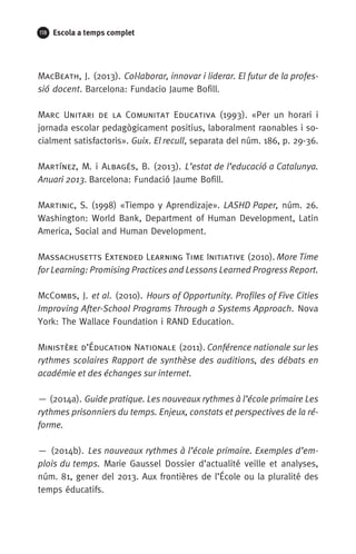 118 Escola a temps complet
MacBeath, J. (2013). Col·laborar, innovar i liderar. El futur de la profes-
sió docent. Barcelona: Fundacio Jaume Bofill.
Marc Unitari de la Comunitat Educativa (1993). «Per un horari i
jornada escolar pedagògicament positius, laboralment raonables i so-
cialment satisfactoris». Guix. El recull, separata del núm. 186, p. 29-36.
Martínez, M. i Albagés, B. (2013). L’estat de l’educació a Catalunya.
Anuari 2013. Barcelona: Fundació Jaume Bofill.
Martinic, S. (1998) «Tiempo y Aprendizaje». LASHD Paper, núm. 26.
Washington: World Bank, Department of Human Development, Latin
America, Social and Human Development. 
Massachusetts Extended Learning Time Initiative (2010). More Time
for Learning: Promising Practices and Lessons Learned Progress Report.
McCombs, J. et al. (2010). Hours of Opportunity. Profiles of Five Cities
Improving After-School Programs Through a Systems Approach. Nova
York: The Wallace Foundation i RAND Education.
Ministère d’Éducation Nationale (2011). Conférence nationale sur les
rythmes scolaires Rapport de synthèse des auditions, des débats en
académie et des échanges sur internet.
— (2014a). Guide pratique. Les nouveaux rythmes à l’école primaire Les
rythmes prisonniers du temps. Enjeux, constats et perspectives de la ré-
forme.
— (2014b). Les nouveaux rythmes à l’école primaire. Exemples d’em-
plois du temps. Marie Gaussel Dossier d’actualité veille et analyses,
núm. 81, gener del 2013. Aux frontières de l’École ou la pluralité des
temps éducatifs.
071-118781-INFORMES BREUS 59.indd 118 09/03/15 13:32
 