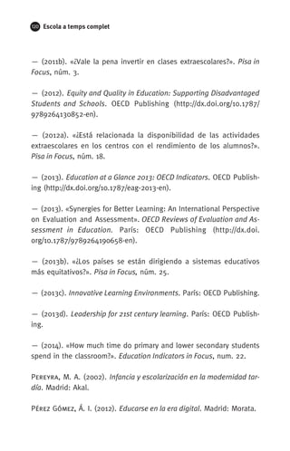 120 Escola a temps complet
— (2011b). «¿Vale la pena invertir en clases extraescolares?». Pisa in
Focus, núm. 3.
— (2012). Equity and Quality in Education: Supporting Disadvantaged
Students and Schools. OECD Publishing (http://dx.doi.org/10.1787/
9789264130852-en).
— (2012a). «¿Está relacionada la disponibilidad de las actividades
extraescolares en los centros con el rendimiento de los alumnos?».
Pisa in Focus, núm. 18.
— (2013). Education at a Glance 2013: OECD Indicators. OECD Publish­
ing (http://dx.doi.org/10.1787/eag-2013-en).
— (2013). «Synergies for Better Learning: An International Perspective
on Evaluation and Assessment». OECD Reviews of Evaluation and As-
sessment in Education. París: OECD Publishing (http://dx.doi.
org/10.1787/9789264190658-en).
— (2013b). «¿Los países se están dirigiendo a sistemas educativos
más equitativos?». Pisa in Focus, núm. 25.
— (2013c). Innovative Learning Environments. París: OECD Publishing.
— (2013d). Leadership for 21st century learning. París: OECD Publish­
ing.
— (2014). «How much time do primary and lower secondary students
spend in the classroom?». Education Indicators in Focus, num. 22.
Pereyra, M. A. (2002). Infancia y escolarización en la modernidad tar-
día. Madrid: Akal.
Pérez Gómez, Á. I. (2012). Educarse en la era digital. Madrid: Morata.
071-118781-INFORMES BREUS 59.indd 120 09/03/15 13:32
 