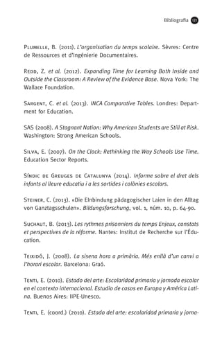 Bibliografia 121
Plumelle, B. (2011). L’organisation du temps scolaire. Sèvres: Centre
de Ressources et d’Ingénierie Documentaires.
Redd, Z. et al. (2012). Expanding Time for Learning Both Inside and
Outside the Classroom: A Review of the Evidence Base. Nova York: The
Wallace Foundation.
Sargent, C. et al. (2013). INCA Comparative Tables. Londres: Depart-
ment for Education.
SAS (2008). A Stagnant Nation: Why American Students are Still at Risk.
Washington: Strong American Schools.
Silva, E. (2007). On the Clock: Rethinking the Way Schools Use Time.
Education Sector Reports.
Síndic de Greuges de Catalunya (2014). Informe sobre el dret dels
infants al lleure educatiu i a les sortides i colònies escolars.
Steiner, C. (2013). «Die EInbindung pädagogischer Laien in den Alltag
von Ganztagsschulen». Bildungsforschung, vol. 1, núm. 10, p. 64-90. 
Suchaut, B. (2013). Les rythmes prisonniers du temps Enjeux, constats
et perspectives de la réforme. Nantes: Institut de Recherche sur l’Édu-
cation.
Teixidó, J. (2008). La sisena hora a primària. Més enllà d’un canvi a
l’horari escolar. Barcelona: Graó.
Tenti, E. (2010). Estado del arte: Escolaridad primaria y jornada escolar
en el contexto internacional. Estudio de casos en Europa y América Lati-
na. Buenos Aires: IIPE-Unesco.
Tenti, E. (coord.) (2010). Estado del arte: escolaridad primaria y jorna-
071-118781-INFORMES BREUS 59.indd 121 09/03/15 13:32
 