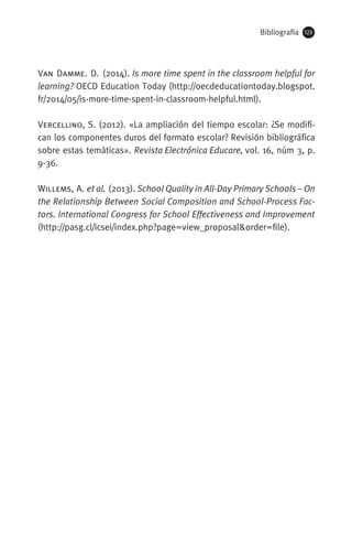 Bibliografia 123
Van Damme. D. (2014). Is more time spent in the classroom helpful for
learning? OECD Education Today (http://oecdeducationtoday.blogspot.
fr/2014/05/is-more-time-spent-in-classroom-helpful.html).
Vercellino, S. (2012). «La ampliación del tiempo escolar: ¿Se modifi-
can los componentes duros del formato escolar? Revisión bibliográfica
sobre estas temáticas». Revista Electrónica Educare, vol. 16, núm 3, p.
9-36.
Willems, A. et al. (2013). School Quality in All-Day Primary Schools – On
the Relationship Between Social Composition and School-Process Fac-
tors. International Congress for School Effectiveness and Improvement
(http://pasg.cl/icsei/index.php?page=view_proposalorder=file).
071-118781-INFORMES BREUS 59.indd 123 09/03/15 13:32
 