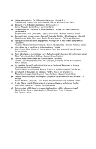 46	 Liderar per aprendre. Del diàleg entre la recerca i la pràctica
David Istance, Louise Stoll, Anna Jolonch, Màrius Martínez i Joan Badia
47	 Educació avui. Indicadors i propostes de l’Anuari 2013
Bernat Albaigés Blasi i Miquel Martínez Martín
48	Consells escolars i participació de les famílies a l’escola. Una lectura marcada
per la LOMCE
Marta Comas Sàbat (directora), Carlos Abellán Cano i Ramon Plandiura Vilacís
49	 Com participen mares i pares a l’escola? Diversitat familiar i d’implicació en educació
Marta Comas Sàbat (directora), Sandra Escapa Solanas i Carlos Abellán Cano
50	Polítiques educatives locals. El paper dels municipis en el nou context competencial
i econòmic
Florencia Kliczkowski (coordinadora), Bernat Albaigés Blasi i Ramon Plandiura Vilacís
51	 Llibre Blanc de la participació de les famílies a l’escola
Marta Comas Sàbat (directora), Carlos Abellán Cano, Ana Alcantud Torrent i Sandra
Escapa Solanas
52	Nous lideratges en moments de canvi. Reflexions sobre lideratge i transformació social
Marc Parés, Carola Castellà i Joan Subirats (coordinadors)
53	 Com les notes condicionen les expectatives de l’alumnat
Queralt Capsada (coordinadora), Alba Castejón, Guillermo Montt, Aina Tarabini i
Adrián Zancajo
54	Un model de formació professional dual per a Catalunya? Reptes en el disseny
i implementació de la reforma
Òscar Valiente (coordinador), Rosario Scandurra, Adrián Zancajo i Chris Brown
55	L’avaluació de l’educació als països de l’OCDE. Reptes per a Catalunya
Miquel Àngel Alegre (coordinador), Paulo Santiago i Eugeni Garcia Alegre
56	 Després de l’ESO què puc fer? Diagnosi i propostes per a l’orientació educativa de 12 a 	
	 16 anys
Màrius Martínez (director), Laura Arnau. Amb la col·laboració de Marta Sabaté
57	A criar fills se n’aprèn? Programes de criança positiva que enforteixen famílies
	 Sílvia Blanch Gelabert i Gemma Badia Muniente
58	Aprenentatge mòbil. Com incorporar els dispositius mòbils a l’aprenentatge?
Mercè Gisbert Cervera (coordinadora), Miquel Àngel Prats Fernández,
Nati Cabrera Lanzo
071-118781-INFORMES BREUS 59.indd 127 09/03/15 13:32
 