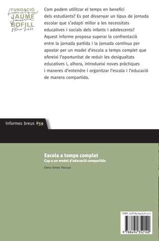 Com podem utilitzar el temps en benefici
dels estudiants? Es pot dissenyar un tipus de jornada
escolar que s’adapti millor a les necessitats
educatives i socials dels infants i adolescents?
Aquest informe proposa superar la confrontació
entre la jornada partida i la jornada contínua per
apostar per un model d’escola a temps complet que
ofereixi l’oportunitat de reduir les desigualtats
educatives i, alhora, introdueixi noves pràctiques
i maneres d’entendre i organitzar l’escola i l’educació
de manera compartida.
Informes breus #59 Informes breus #59
ISBN: 978-84-943521-4-0
Informesbreus#59
Informes breus #59 Informes breus #59
Elena Sintes Pascual
Escola a temps complet
Cap a un model d’educació compartida
Escola a temps complet
Cap a un model d’educació compartida
Elena Sintes Pascual
cob. Educació a temps complet.indd 1 09/03/15 13:14
 