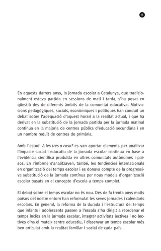 13
En aquests darrers anys, la jornada escolar a Catalunya, que tradicio-
nalment estava partida en sessions de matí i tarda, s’ha posat en
qüestió des de diferents àmbits de la comunitat educativa. Motiva­
cions pedagògiques, socials, econòmiques i polítiques han conduït un
debat sobre l’adequació d’aquest horari a la realitat actual, i que ha
derivat en la substitució de la jornada partida per la jornada matinal
contínua en la majoria de centres públics d’educació secundària i en
un nombre reduït de centres de primària.
Amb l’estudi A les tres a casa? es van aportar elements per analitzar
l’impacte social i educatiu de la jornada escolar contínua en base a
l’evidència científica produïda en altres comunitats autònomes i paï-
sos. En l’informe s’analitzaven, també, les tendències internacionals
en organització del temps escolar i es donava compte de la progressi-
va substitució de la jornada contínua per nous models d’organització
escolar basats en el concepte d’escola a temps complet.
El debat sobre el temps escolar no és nou. Des de fa trenta anys molts
països del nostre entorn han reformulat les seves jornades i calendaris
escolars. En general, la reforma de la durada i l’estructura del temps
que infants i adolescents passen a l’escola s’ha dirigit a reordenar el
temps inclòs en la jornada escolar, integrar activitats lectives i no lec-
tives dins el mateix centre educatiu, i dissenyar un temps escolar més
ben articulat amb la realitat familiar i social de cada país.
071-118781-INFORMES BREUS 59.indd 13 09/03/15 13:32
 