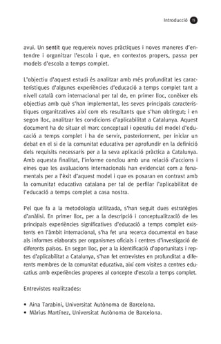 Introducció 15
avui. Un sentit que requereix noves pràctiques i noves maneres d’en-
tendre i organitzar l’escola i que, en contextos propers, passa per
models d’escola a temps complet.
L’objectiu d’aquest estudi és analitzar amb més profunditat les carac-
terístiques d’algunes experiències d’educació a temps complet tant a
nivell català com internacional per tal de, en primer lloc, conèixer els
objectius amb què s’han implementat, les seves principals caracterís-
tiques organitzatives així com els resultants que s’han obtingut; i en
segon lloc, analitzar les condicions d’aplicabilitat a Catalunya. Aquest
document ha de situar el marc conceptual i operatiu del model d’edu-
cació a temps complet i ha de servir, posteriorment, per iniciar un
debat en el si de la comunitat educativa per aprofundir en la definició
dels requisits necessaris per a la seva aplicació pràctica a Catalunya.
Amb aquesta finalitat, l’informe conclou amb una relació d’accions i
eines que les avaluacions internacionals han evidenciat com a fona-
mentals per a l’èxit d’aquest model i que es posaran en contrast amb
la comunitat educativa catalana per tal de perfilar l’aplicabilitat de
l’educació a temps complet a casa nostra.
Pel que fa a la metodologia utilitzada, s’han seguit dues estratègies
d’anàlisi. En primer lloc, per a la descripció i conceptualització de les
principals experiències significatives d’educació a temps complet exis-
tents en l’àmbit internacional, s’ha fet una recerca documental en base
als informes elaborats per organismes oficials i centres d’investigació de
diferents països. En segon lloc, per a la identificació d’oportunitats i rep-
tes d’aplicabilitat a Catalunya, s’han fet entrevistes en profunditat a dife-
rents membres de la comunitat educativa, així com visites a centres edu-
catius amb experiències properes al concepte d’escola a temps complet.
Entrevistes realitzades:
•  Aina Tarabini, Universitat Autònoma de Barcelona.
•  Màrius Martínez, Universitat Autònoma de Barcelona.
071-118781-INFORMES BREUS 59.indd 15 09/03/15 13:32
 
