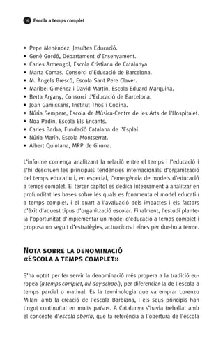 16 Escola a temps complet
•  Pepe Menéndez, Jesuïtes Educació.
•  Gené Gordó, Departament d’Ensenyament.
•  Carles Armengol, Escola Cristiana de Catalunya.
•  Marta Comas, Consorci d’Educació de Barcelona.
•  M. Àngels Brescó, Escola Sant Pere Claver.
•  Maribel Giménez i David Martín, Escola Eduard Marquina.
•  Berta Argany, Consorci d’Educació de Barcelona.
•  Joan Gamissans, Institut Thos i Codina.
•  Núria Sempere, Escola de Música-Centre de les Arts de l’Hospitalet. 
•  Noa Padín, Escola Els Encants.
•  Carles Barba, Fundació Catalana de l’Esplai.
•  Núria Marín, Escola Montserrat.
•  Albert Quintana, MRP de Girona.
L’informe comença analitzant la relació entre el temps i l’educació i
s’hi descriuen les principals tendències internacionals d’organització
del temps educatiu i, en especial, l’emergència de models d’educació
a temps complet. El tercer capítol es dedica íntegrament a analitzar en
profunditat les bases sobre les quals es fonamenta el model educatiu
a temps complet, i el quart a l’avaluació dels impactes i els factors
d’èxit d’aquest tipus d’organització escolar. Finalment, l’estudi plante-
ja l’oportunitat d’implementar un model d’educació a temps complet i
proposa un seguit d’estratègies, actuacions i eines per dur-ho a terme.
Nota sobre la denominació 	
«Escola a temps complet»
S’ha optat per fer servir la denominació més propera a la tradició eu-
ropea (a temps complet, all-day school), per diferenciar-la de l’escola a
temps parcial o matinal. És la terminologia que va emprar Lorenzo
Milani amb la creació de l’escola Barbiana, i els seus principis han
tingut continuïtat en molts països. A Catalunya s’havia treballat amb
el concepte d’escola oberta, que fa referència a l’obertura de l’escola
071-118781-INFORMES BREUS 59.indd 16 09/03/15 13:32
 