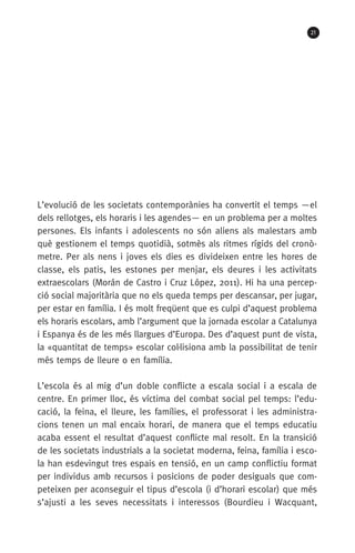 21
L’evolució de les societats contemporànies ha convertit el temps —el
dels rellotges, els horaris i les agendes— en un problema per a moltes
persones. Els infants i adolescents no són aliens als malestars amb
què gestionem el temps quotidià, sotmès als ritmes rígids del cronò-
metre. Per als nens i joves els dies es divideixen entre les hores de
classe, els patis, les estones per menjar, els deures i les activitats
extraescolars (Morán de Castro i Cruz López, 2011). Hi ha una percep-
ció social majoritària que no els queda temps per descansar, per jugar,
per estar en família. I és molt freqüent que es culpi d’aquest problema
els horaris escolars, amb l’argument que la jornada escolar a Catalunya
i Espanya és de les més llargues d’Europa. Des d’aquest punt de vista,
la «quantitat de temps» escolar col·lisiona amb la possibilitat de tenir
més temps de lleure o en família.
L’escola és al mig d’un doble conflicte a escala social i a escala de
centre. En primer lloc, és víctima del combat social pel temps: l’edu-
cació, la feina, el lleure, les famílies, el professorat i les administra­
cions tenen un mal encaix horari, de manera que el temps educatiu
acaba essent el resultat d’aquest conflicte mal resolt. En la transició
de les societats industrials a la societat moderna, feina, família i esco-
la han esdevingut tres espais en tensió, en un camp conflictiu format
per individus amb recursos i posicions de poder desiguals que com-
peteixen per aconseguir el tipus d’escola (i d’horari escolar) que més
s’ajusti a les seves necessitats i interessos (Bourdieu i Wacquant,
071-118781-INFORMES BREUS 59.indd 21 09/03/15 13:32
 
