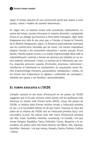 22 Escola a temps complet
1994). El temps educatiu és una construcció social que respon a unes
pautes, valors i models de societat determinats.
En segon lloc, la mateixa escola està concebuda, habitualment, en
contra del temps, tractant d’encaixar la creixent diversitat i complexitat
d’avui en un rellotge que funciona a ritme fabril, homogeni, rígid. Andy
Hargreaves ens deia fa uns anys que, a l’escola, el temps és l’enemic
de la llibertat (Hargreaves, 1992). La literatura especialitzada assenyala
que les constriccions marcades per les hores i els horaris impedeixen
adaptar l’escola a les necessitats educatives i socials actuals. D’una
banda, l’escola respon encara a un model d’aprenentatge ideat amb la
industrialització i orientat a formar els alumnes per treballar en un en-
torn ordenat, estructurat i lineal. La societat de la informació, per con-
tra, requereix persones capaces d’entendre, processar, seleccionar i
transformar la informació en coneixement. Es requereixen noves for-
mes d’aprenentatge interactiu, personalitzat, col·laboratiu i creatiu, on
els horaris han d’abandonar la rigidesa i uniformitat de continguts i
mètodes per passar a ser flexibles i personalitzables.
El temps educatiu a l’OCDE
L’àmplia variació en les hores d’instrucció en els països de l’OCDE
suggereix que hi ha poc consens sobre quines són les polítiques més
efectives en relació amb l’horari lectiu (OECD, 2014). Als països de
l’OCDE, la mitjana total d’hores lectives anuals a l’educació primària
és 791 i a la secundària inferior és de 907 hores. Espanya se situa per
sobre de la mitjana de l’OCDE tant en l’educació primària (875) com
secundària (1.050). Els països amb més hores d’instrucció primària
són Xile, Israel, Austràlia, Holanda, Luxemburg i el Canadà, i els que
menys Hongria, República Txeca, Finlàndia i Corea. Respecte a la se-
cundària, els països amb més hores lectives són Mèxic, Xile, Espanya,
Austràlia i Holanda. I els que menys, Hongria, Suècia, Polònia, Estònia
i Grècia.
071-118781-INFORMES BREUS 59.indd 22 09/03/15 13:32
 
