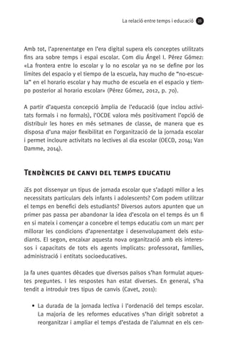 La relació entre temps i educació 2525
Amb tot, l’aprenentatge en l’era digital supera els conceptes utilitzats
fins ara sobre temps i espai escolar. Com diu Ángel I. Pérez Gómez:
«La frontera entre lo escolar y lo no escolar ya no se define por los
límites del espacio y el tiempo de la escuela, hay mucho de “no-escue­
la” en el horario escolar y hay mucho de escuela en el espacio y tiem-
po posterior al horario escolar» (Pérez Gómez, 2012, p. 70).
A partir d’aquesta concepció àmplia de l’educació (que inclou activi-
tats formals i no formals), l’OCDE valora més positivament l’opció de
distribuir les hores en més setmanes de classe, de manera que es
disposa d’una major flexibilitat en l’organització de la jornada escolar
i permet incloure activitats no lectives al dia escolar (OECD, 2014; Van
Damme, 2014).
Tendències de canvi del temps educatiu
¿Es pot dissenyar un tipus de jornada escolar que s’adapti millor a les
necessitats particulars dels infants i adolescents? Com podem utilitzar
el temps en benefici dels estudiants? Diversos autors apunten que un
primer pas passa per abandonar la idea d’escola on el temps és un fi
en si mateix i començar a concebre el temps educatiu com un marc per
millorar les condicions d’aprenentatge i desenvolupament dels estu­
diants. El segon, encaixar aquesta nova organització amb els interes-
sos i capacitats de tots els agents implicats: professorat, famílies,
administració i entitats socioeducatives.
Ja fa unes quantes dècades que diversos països s’han formulat aques-
tes preguntes. I les respostes han estat diverses. En general, s’ha
tendit a introduir tres tipus de canvis (Cavet, 2011):
• La durada de la jornada lectiva i l’ordenació del temps escolar.
La majoria de les reformes educatives s’han dirigit sobretot a
reorganitzar i ampliar el temps d’estada de l’alumnat en els cen-
071-118781-INFORMES BREUS 59.indd 25 09/03/15 13:32
 
