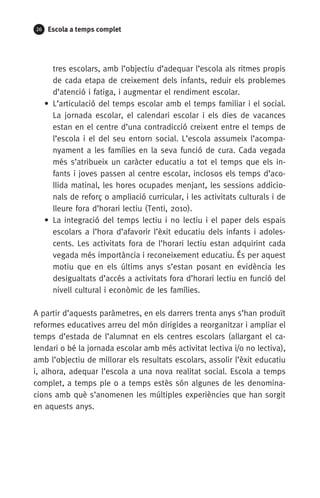 26 Escola a temps complet
tres escolars, amb l’objectiu d’adequar l’escola als ritmes propis
de cada etapa de creixement dels infants, reduir els problemes
d’atenció i fatiga, i augmentar el rendiment escolar.
• L’articulació del temps escolar amb el temps familiar i el social.
La jornada escolar, el calendari escolar i els dies de vacances
estan en el centre d’una contradicció creixent entre el temps de
l’escola i el del seu entorn social. L’escola assumeix l’acompa-
nyament a les famílies en la seva funció de cura. Cada vegada
més s’atribueix un caràcter educatiu a tot el temps que els in-
fants i joves passen al centre escolar, inclosos els temps d’aco-
llida matinal, les hores ocupades menjant, les sessions addicio-
nals de reforç o ampliació curricular, i les activitats culturals i de
lleure fora d’horari lectiu (Tenti, 2010).
• La integració del temps lectiu i no lectiu i el paper dels espais
escolars a l’hora d’afavorir l’èxit educatiu dels infants i adoles-
cents. Les activitats fora de l’horari lectiu estan adquirint cada
vegada més importància i reconeixement educatiu. És per aquest
motiu que en els últims anys s’estan posant en evidència les
desigualtats d’accés a activitats fora d’horari lectiu en funció del
nivell cultural i econòmic de les famílies.
A partir d’aquests paràmetres, en els darrers trenta anys s’han pro­duït
reformes educatives arreu del món dirigides a reorganitzar i ampliar el
temps d’estada de l’alumnat en els centres escolars (allargant el ca-
lendari o bé la jornada escolar amb més activitat lectiva i/o no lectiva),
amb l’objectiu de millorar els resultats escolars, assolir l’èxit educatiu
i, alhora, adequar l’escola a una nova realitat social. Escola a temps
complet, a temps ple o a temps estès són algunes de les denomina­
cions amb què s’anomenen les múltiples experiències que han sorgit
en aquests anys.
071-118781-INFORMES BREUS 59.indd 26 09/03/15 13:32
 