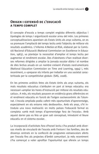 La relació entre temps i educació 2727
Origen i extensió de l’educació 	
a temps complet
El concepte d’escola a temps complet engloba diferents objectius i
tipologies de temps i organització escolar arreu del món. Les primeres
conceptualitzacions apareixen als Estats Units als anys vuitanta, on es
va promoure l’ampliació del temps lectiu amb l’objectiu de millorar els
resultats acadèmics. L’informe A Nation at Risk, elaborat per la Comis-
sió Nacional d’Educació (National Commission on Excellence in Educa-
tion, 1983), va plantejar la necessitat d’ampliar el temps lectiu per
augmentar el rendiment escolar. Des d’aleshores s’han realitzat diver-
ses reformes dirigides a ampliar la jornada escolar diària i el nombre
de dies lectius anuals en un nombre creixent d’estats nord-americans
(National Education Commission on Time and Learning, 1994) i, més
recentment, a «preparar els infants per treballar en una societat carac-
teritzada per la competitivitat global» (SAS, 2008).
En les primeres anàlisis fetes als Estats Units als anys vuitanta, els
mals resultats educatius s’atribuïen en part al temps educatiu: era
necessari «ampliar les hores d’instrucció per millorar els resultats edu-
catius». A més, els resultats posaven en evidència grans diferències en
el rendiment educatiu en funció de l’origen socioeconòmic de l’alum-
nat. L’escola ampliada podia «oferir més oportunitats d’aprenentatge,
especialment en els entorns més desfavorits». Amb els anys, s’hi in-
troduïa una nova motivació: en molts països l’educació formal es
completa «amb molt temps d’aprenentatge fora de l’escola». Amb
aquest darrer pas es feia un gran salt conceptual, introduint el lleure
educatiu en el sistema escolar.
La incorporació d’activitats fora d’horari lectiu s’ha produït amb diver-
sos nivells de vinculació de l’escola amb l’entorn i les famílies, des de
dissenys centrats en la confecció de programes extraescolars oferts
per l’escola fins als projectes d’àmbit comunitari. Ja més recentment
s’ha començat a voler aprofitar l’oportunitat que ofereix un temps
071-118781-INFORMES BREUS 59.indd 27 09/03/15 13:32
 