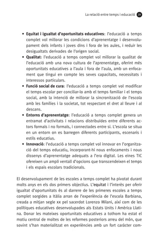 La relació entre temps i educació 2929
• Equitat i igualtat d’oportunitats educatives: l’educació a temps
complet vol millorar les condicions d’aprenentatge i desenvolu-
pament dels infants i joves dins i fora de les aules, i reduir les
desigualtats derivades de l’origen social.
• Qualitat: l’educació a temps complet vol millorar la qualitat de
l’educació amb una nova cultura de l’aprenentatge, oferint més
oportunitats educatives a l’aula i fora de l’aula, amb un enfoca-
ment que tingui en compte les seves capacitats, necessitats i
interessos particulars.
• Funció social de cura: l’educació a temps complet vol modificar
el temps escolar per conciliar-lo amb el temps familiar i el temps
social, amb la intenció de millorar la sincronització de l’escola
amb les famílies i la societat, tot respectant el dret al lleure i al
descans.
• Entorns d’aprenentatge: l’educació a temps complet genera un
entramat d’activitats i relacions distribuïdes entre diferents ac-
tors formals i no formals, i connectades entre si. L’escola se situa
en un entorn on es barregen diferents participants, escenaris i
estils educatius.
• Innovació: l’educació a temps complet vol innovar en l’organitza-
ció del temps educatiu, incorporant-hi nous enfocaments i nous
dissenys d’aprenentatge adequats a l’era digital. Les eines TIC
ofereixen un ampli ventall d’opcions que transcendeixen el temps
i els espais escolars tradicionals.
El desenvolupament de les escoles a temps complet ha pivotat durant
molts anys en els dos primers objectius. L’equitat i l’interès per oferir
igualtat d’oportunitats és al darrere de les primeres escoles a temps
complet sorgides a Itàlia arran de l’experiència de l’escola Barbiana,
creada a mitjan segle xx pel sacerdot Lorenzo Milani, així com de les
polítiques educatives desenvolupades als Estats Units i Amèrica Llati-
na. Donar les mateixes oportunitats educatives a tothom ha estat el
motiu central de moltes de les reformes posteriors arreu del món, que
sovint s’han materialitzat en experiències amb un fort caràcter com-
071-118781-INFORMES BREUS 59.indd 29 09/03/15 13:32
 