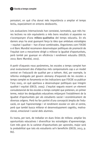 30 Escola a temps complet
pensatori, en què s’ha donat més importància a ampliar el temps
lectiu, especialment en entorns desfavorits.
Les avaluacions internacionals han constatat, tanmateix, que més ho-
res lectives no són equivalents a més bons resultats si aquestes no
s’acompanyen d’una millora qualitativa del temps educatiu. En els
darrers anys ha anat guanyant força la idea que ambdues estratègies
—equitat i qualitat— han d’anar combinades. Organismes com l’OCDE
o el Banc Mundial recomanen desenvolupar polítiques de promoció de
l’equitat com a mecanisme dirigit a millorar la igualtat d’oportunitats,
però també per guanyar en eficiència i rendiment educatiu (OECD,
2012; Banc Mundial, 2011).
A partir d’aquests nous paràmetres, les escoles a temps complet han
anat evolucionant des d’objectius més compensatoris cap a un model
centrat en l’educació de qualitat per a tothom. Així, per exemple, la
reforma endegada pel govern alemany d’expansió de les escoles a
temps complet es fonamenta en les indicacions que l’OCDE va publicar
l’any 2005, en què apel·lava a desenvolupar polítiques que integrin
qualitat i equitat (OECD, 2005). L’equitat segueix essent un element
consubstancial de les escoles a temps complet que pretenen, en primer
terme, reduir les desigualtats educatives mitjançant l’establiment de la
igualtat d’oportunitats per als estudiants social i econòmicament de
diversos orígens. Però ho fan partint d’una concepció àmplia de l’edu-
cació, en què l’aprenentatge i el rendiment escolar en són el centre,
però que també busca millorar el desenvolupament cognitiu, motiva-
cional, emocional i social dels alumnes.
Es tracta, per tant, de treballar en dues línies de millora: ampliar les
oportunitats educatives i diversificar les estratègies d’aprenentatge.
Com més gran és la varietat d’oportunitats per aprendre, major serà
la probabilitat que tots els estudiants se’n beneficiïn (OECD, 2013, p.
80).
071-118781-INFORMES BREUS 59.indd 30 09/03/15 13:32
 