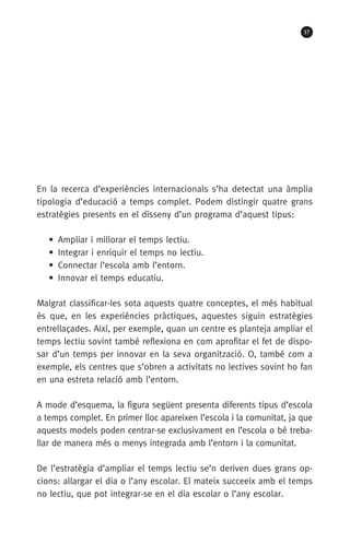 37
En la recerca d’experiències internacionals s’ha detectat una àmplia
tipologia d’educació a temps complet. Podem distingir quatre grans
estratègies presents en el disseny d’un programa d’aquest tipus:
•  Ampliar i millorar el temps lectiu.
•  Integrar i enriquir el temps no lectiu.
•  Connectar l’escola amb l’entorn.
•  Innovar el temps educatiu.
Malgrat classificar-les sota aquests quatre conceptes, el més habitual
és que, en les experiències pràctiques, aquestes siguin estratègies
entrellaçades. Així, per exemple, quan un centre es planteja ampliar el
temps lectiu sovint també reflexiona en com aprofitar el fet de dispo-
sar d’un temps per innovar en la seva organització. O, també com a
exemple, els centres que s’obren a activitats no lectives sovint ho fan
en una estreta relació amb l’entorn.
A mode d’esquema, la figura següent presenta diferents tipus d’escola
a temps complet. En primer lloc apareixen l’escola i la comunitat, ja que
aquests models poden centrar-se exclusivament en l’escola o bé treba-
llar de manera més o menys integrada amb l’entorn i la comunitat.
De l’estratègia d’ampliar el temps lectiu se’n deriven dues grans op­
cions: allargar el dia o l’any escolar. El mateix succeeix amb el temps
no lectiu, que pot integrar-se en el dia escolar o l’any escolar.
071-118781-INFORMES BREUS 59.indd 37 09/03/15 13:32
 