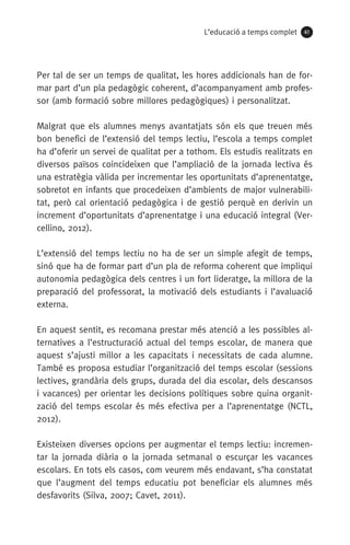 L’educació a temps complet 41
Per tal de ser un temps de qualitat, les hores addicionals han de for-
mar part d’un pla pedagògic coherent, d’acompanyament amb profes-
sor (amb formació sobre millores pedagògiques) i personalitzat.
Malgrat que els alumnes menys avantatjats són els que treuen més
bon benefici de l’extensió del temps lectiu, l’escola a temps complet
ha d’oferir un servei de qualitat per a tothom. Els estudis realitzats en
diversos països coincideixen que l’ampliació de la jornada lectiva és
una estratègia vàlida per incrementar les oportunitats d’aprenentatge,
sobretot en infants que procedeixen d’ambients de major vulnerabili-
tat, però cal orientació pedagògica i de gestió perquè en derivin un
increment d’oportunitats d’aprenentatge i una educació integral (Ver-
cellino, 2012).
L’extensió del temps lectiu no ha de ser un simple afegit de temps,
sinó que ha de formar part d’un pla de reforma coherent que impliqui
autonomia pedagògica dels centres i un fort lideratge, la millora de la
preparació del professorat, la motivació dels estudiants i l’avaluació
externa.
En aquest sentit, es recomana prestar més atenció a les possibles al-
ternatives a l’estructuració actual del temps escolar, de manera que
aquest s’ajusti millor a les capacitats i necessitats de cada alumne.
També es proposa estudiar l’organització del temps escolar (sessions
lectives, grandària dels grups, durada del dia escolar, dels descansos
i vacances) per orientar les decisions polítiques sobre quina organit-
zació del temps escolar és més efectiva per a l’aprenentatge (NCTL,
2012).
Existeixen diverses opcions per augmentar el temps lectiu: incremen-
tar la jornada diària o la jornada setmanal o escurçar les vacances
escolars. En tots els casos, com veurem més endavant, s’ha constatat
que l’augment del temps educatiu pot beneficiar els alumnes més
desfavorits (Silva, 2007; Cavet, 2011).
071-118781-INFORMES BREUS 59.indd 41 09/03/15 13:32
 