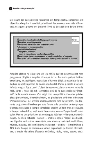 42 Escola a temps complet
Un resum del que significa l’expansió del temps lectiu, combinant els
objectius d’equitat i qualitat, prioritzant les escoles amb més dificul-
tats, és aquest poema del projecte Time to Succeed dels Estats Units:
Amèrica Llatina ha estat una de les zones que ha desenvolupat més
programes dirigits a ampliar el temps lectiu. En molts països llatino­
americans, les polítiques educatives s’havien dirigit a eixamplar la co-
bertura educativa per tal de donar oportunitat d’anar a escola a tots els
infants malgrat fos a canvi d’oferir jornades escolars curtes en torns de
matí, tarda i, fins i tot, nit. Tanmateix, des de fa dues dècades l’ampli-
ació de la jornada escolar s’ha erigit com una política educativa privile-
giada per atendre, fonamentalment, les poblacions amb més dificultats
d’escolarització i de sectors socioeconòmics més desfavorits. Els dife-
rents programes difereixen pel que fa tant a la quantitat de temps que
s’agrega («escuela a tiempo completo» afegint un torn més o «escuela
a tiempo extendido», amb unes hores més) com a l’organització curri-
cular. Mentre uns prioritzen els continguts «bàsics» —llengua, matemà-
tiques, ciències naturals i socials—, d’altres posen l’accent en discipli-
nes lligades amb altres necessitats educatives actuals (educació física,
música, plàstica, així com idioma estranger —anglès— i informàtica o
TIC), i n’hi ha que se centren en sabers organitzats de formes alternati-
ves, a través de tallers (fusteria, ceràmica, ràdio, horta, escacs, etc.).
071-118781-INFORMES BREUS 59.indd 42 09/03/15 13:32
 