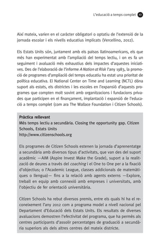 L’educació a temps complet 43
Així mateix, varien en el caràcter obligatori o optatiu de l’extensió de la
jornada escolar i els nivells educatius implicats (Vercellino, 2012).
Els Estats Units són, juntament amb els països llatinoamericans, els que
més han experimentat amb l’ampliació del temps lectiu, i on es fa un
seguiment i avaluació més exhaustius dels impactes d’aquestes iniciati-
ves. Des de l’elaboració de l’informe ANationatRisk l’any 1983, la promo-
ció de programes d’ampliació del temps educatiu ha estat una prioritat de
política educativa. El National Center on Time and Learning (NCTL) dóna
suport als estats, els districtes i les escoles en l’expansió d’aquests pro-
grames que compten molt sovint amb organitzacions i fundacions priva-
des que participen en el finançament, implantació i expansió de l’educa-
ció a temps complet (com ara The Wallace Foundation i Citizen Schools).
Pràctica rellevant
Més temps lectiu a secundària. Closing the opportunity gap. Citizen
Schools, Estats Units
http://www.citizenschools.org
Els programes de Citizen Schools estenen la jornada d’aprenentatge
a secundària amb diversos tipus d’activitats, que van des del suport
acadèmic —AIM (Aspire Invest Make the Grade), suport a la realit-
zació de deures a través del coaching i el One to One per a la fixació
d’objectius; o l’Academic League, classes addicionals de matemàti-
ques o llengua)— fins a la relació amb agents externs —Explore,
treball en equip amb connexió amb empreses i universitats, amb
l’objectiu de fer orientació universitària.
Citizen Schools ha rebut diversos premis, entre els quals hi ha el re-
coneixement l’any 2012 com a programa model a nivell nacional pel
Departament d’Educació dels Estats Units. Els resultats de diverses
avaluacions demostren l’efectivitat del programa, que ha permès als
centres participants d’assolir percentatges de graduació a secundà-
ria superiors als dels altres centres del mateix districte.
071-118781-INFORMES BREUS 59.indd 43 09/03/15 13:32
 
