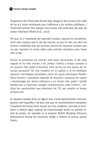 44 Escola a temps complet
Programes com l’Extended School Day allarga el dia escolar més enllà
de les 6,5 hores estàndards que s’ofereixen a les escoles públiques, i
l’Extended School Year allarga l’any escolar més enllà dels 180 dies de
classe estàndard (Redd et al., 2012).
Pel que fa a l’ampliació del calendari escolar, aquesta és econòmica-
ment més costosa que la del dia escolar, ja que és més car obrir els
centres i mobilitzar tots els recursos durant les vacances escolars que
no pas mantenir el centre obert amb activitat educativa unes hores
més al dia.
Sovint es prioritzen els centres amb altes necessitats, si bé cada
vegada hi ha més interès a fer arribar l’oferta a temps complet a
un conjunt més ampli d’alumnat. Com fer-ho en una època de re-
cursos escassos? Tal com s’explica en el capítol 3, hi ha múltiples
opcions i estratègies possibles, entre les quals destaquen flexibi-
litzar horaris i calendaris laborals de docents i personal de suport
i monitoratge per donar cobertura a un horari més ampli i també
flexible per a l’alumnat; establir col·laboracions amb l’entorn, i uti-
litzar les oportunitats que ofereixen les TIC per ampliar el temps
d’instrucció.
En aquesta mateixa línia, en alguns llocs s’està experimentant amb pro-
grames molt específics i de baix cost que no necessàriament comporten
l’ampliació del temps lectiu durant tot l’any acadèmic, sinó que es foca-
litzen a millorar algun aspecte de l’aprenentatge durant un període re-
duït de temps. Un exemple és el projecte READS (Reading Enhances
Achievement During the Summer), dirigit a millorar la lectura durant
l’estiu.
071-118781-INFORMES BREUS 59.indd 44 09/03/15 13:32
 