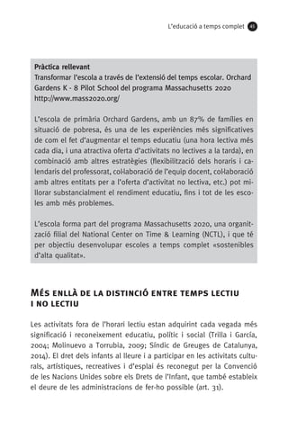 L’educació a temps complet 45
Més enllà de la distinció entre temps lectiu 	
i no lectiu
Les activitats fora de l’horari lectiu estan adquirint cada vegada més
significació i reconeixement educatiu, polític i social (Trilla i García,
2004; Molinuevo a Torrubia, 2009; Síndic de Greuges de Catalunya,
2014). El dret dels infants al lleure i a participar en les activitats cultu-
rals, artístiques, recreatives i d’esplai és reconegut per la Convenció
de les Nacions Unides sobre els Drets de l’Infant, que també estableix
el deure de les administracions de fer-ho possible (art. 31).
Pràctica rellevant
Transformar l’escola a través de l’extensió del temps escolar. Orchard
Gardens K - 8 Pilot School del programa Massachusetts 2020
http://www.mass2020.org/
L’escola de primària Orchard Gardens, amb un 87% de famílies en
situació de pobresa, és una de les experiències més significatives
de com el fet d’augmentar el temps educatiu (una hora lectiva més
cada dia, i una atractiva oferta d’activitats no lectives a la tarda), en
combinació amb altres estratègies (flexibilització dels horaris i ca-
lendaris del professorat, col·laboració de l’equip docent, col·laboració
amb altres entitats per a l’oferta d’activitat no lectiva, etc.) pot mi-
llorar substancialment el rendiment educatiu, fins i tot de les esco-
les amb més problemes.
L’escola forma part del programa Massachusetts 2020, una organit-
zació filial del National Center on Time  Learning (NCTL), i que té
per objectiu desenvolupar escoles a temps complet «sostenibles
d’alta qualitat».
071-118781-INFORMES BREUS 59.indd 45 09/03/15 13:32
 