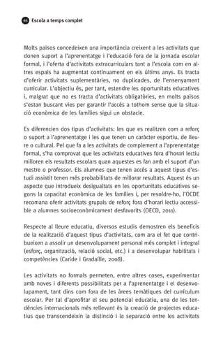 46 Escola a temps complet
Molts països concedeixen una importància creixent a les activitats que
donen suport a l’aprenentatge i l’educació fora de la jornada escolar
formal, i l’oferta d’activitats extracurriculars tant a l’escola com en al-
tres espais ha augmentat contínuament en els últims anys. Es tracta
d’oferir activitats suplementàries, no duplicades, de l’ensenyament
curricular. L’objectiu és, per tant, estendre les oportunitats educatives
i, malgrat que no es tracta d’activitats obligatòries, en molts països
s’estan buscant vies per garantir l’accés a tothom sense que la situa-
ció econòmica de les famílies sigui un obstacle.
Es diferencien dos tipus d’activitats: les que es realitzen com a reforç
o suport a l’aprenentatge i les que tenen un caràcter esportiu, de lleu-
re o cultural. Pel que fa a les activitats de complement a l’aprenentatge
formal, s’ha comprovat que les activitats educatives fora d’horari lectiu
milloren els resultats escolars quan aquestes es fan amb el suport d’un
mestre o professor. Els alumnes que tenen accés a aquest tipus d’es-
tudi assistit tenen més probabilitats de millorar resultats. Aquest és un
aspecte que introdueix desigualtats en les oportunitats educatives se-
gons la capacitat econòmica de les famílies i, per resoldre-ho, l’OCDE
recomana oferir activitats grupals de reforç fora d’horari lectiu accessi-
ble a alumnes socioeconòmicament desfavorits (OECD, 2011).
Respecte al lleure educatiu, diversos estudis demostren els beneficis
de la realització d’aquest tipus d’activitats, com ara el fet que contri-
bueixen a assolir un desenvolupament personal més complet i integral
(esforç, organització, relació social, etc.) i a desenvolupar habilitats i
competències (Caride i Gradaílle, 2008).
Les activitats no formals permeten, entre altres coses, experimentar
amb noves i diferents possibilitats per a l’aprenentatge i el desenvo-
lupament, tant dins com fora de les àrees temàtiques del currículum
escolar. Per tal d’aprofitar el seu potencial educatiu, una de les ten-
dències internacionals més rellevant és la creació de projectes educa-
tius que transcendeixin la distinció i la separació entre les activitats
071-118781-INFORMES BREUS 59.indd 46 09/03/15 13:32
 