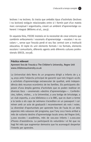 L’educació a temps complet 47
lectives i no lectives. Es tracta que ambdós tipus d’activitats (lectives
i no lectives) estiguin relacionades entre si i formin part d’un mateix
marc conceptual i organitzatiu, creant un ambient d’aprenentatge co-
herent i integrat (Willems et al., 2013).
En aquesta línia, l’OCDE insisteix en la necessitat de crear entorns que
combinin enfocaments i escenaris d’aprenentatge —escolars i no es-
colars—, sense que l’escola perdi el seu lloc central com a institució
educativa. El repte és unir elements formals i no formals, elements
escolars i comunitaris, diferents agents amb diferents cultures profes-
sionals (OECD, 2013d).
Pràctica rellevant
Aprenent fora de l’escola a The Children’s University, Regne Unit
www.childrensuniversity.co.uk
La Universitat dels Nens és un programa dirigit a infants de 5 a
14 anys amb l’objectiu principal de garantir que tots tinguin accés
a activitats d’aprenentatge extraescolar de qualitat, amb indepen-
dència dels recursos econòmics de les famílies. Els participants dis-
posen d’una àmplia gamma d’activitats que es poden realitzar en
diversos llocs —anomenats «destins d’aprenentatge»—. Conferèn-
cies, tallers, visites... a la Universitat, a una botiga de bricolatge, a
un club esportiu, a una biblioteca o a la BBC, que es duen a terme
a la tarda o els caps de setmana s’acrediten en un passaport i cul-
minen amb un acte de graduació i reconeixement als nois i noies.
La diversitat d’oportunitats per aprendre fora de l’aula és un dels
aspectes més valuosos del programa, que l’any 2012 havia arribat a
més de vuitanta destins d’aprenentatge locals arreu del Regne Unit,
3.000 escoles i acadèmies, més de 100.000 infants i 2.000.000
d’hores d’assistència. La participació és voluntària i el fet que no
hagi fet més que augmentar demostra que ha aconseguit despertar
l’interès per aprendre.
071-118781-INFORMES BREUS 59.indd 47 09/03/15 13:32
 