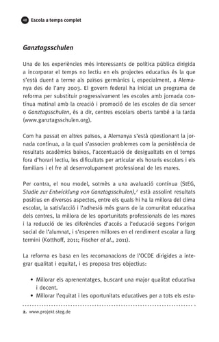 48 Escola a temps complet
Ganztagsschulen
Una de les experiències més interessants de política pública dirigida
a incorporar el temps no lectiu en els projectes educatius és la que
s’està duent a terme als països germànics i, especialment, a Alema-
nya des de l’any 2003. El govern federal ha iniciat un programa de
reforma per substituir progressivament les escoles amb jornada con-
tínua matinal amb la creació i promoció de les escoles de dia sencer
o Ganztagsschulen, és a dir, centres escolars oberts també a la tarda
(www.ganztagsschulen.org).
Com ha passat en altres països, a Alemanya s’està qüestionant la jor-
nada contínua, a la qual s’associen problemes com la persistència de
resultats acadèmics baixos, l’accentuació de desigualtats en el temps
fora d’horari lectiu, les dificultats per articular els horaris escolars i els
familiars i el fre al desenvolupament professional de les mares.
Per contra, el nou model, sotmès a una avaluació contínua (StEG,
Studie zur Entwicklung von Ganztagsschulen),2
està assolint resultats
positius en diversos aspectes, entre els quals hi ha la millora del clima
escolar, la satisfacció i l’adhesió més grans de la comunitat educativa
dels centres, la millora de les oportunitats professionals de les mares
i la reducció de les diferències d’accés a l’educació segons l’origen
social de l’alumnat, i s’esperen millores en el rendiment escolar a llarg
termini (Kotthoff, 2011; Fischer et al., 2011).
La reforma es basa en les recomanacions de l’OCDE dirigides a inte-
grar qualitat i equitat, i es proposa tres objectius:
• Millorar els aprenentatges, buscant una major qualitat educativa
i docent.
• Millorar l’equitat i les oportunitats educatives per a tots els estu­
2.  www.projekt-steg.de
071-118781-INFORMES BREUS 59.indd 48 09/03/15 13:32
 