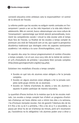 50 Escola a temps complet
connexió educativa entre ambdues sota la responsabilitat i el control
de la direcció de l’escola.
La reforma pretén que les escoles no estiguin només centrades en l’en-
senyament i passin a ser un lloc més important a la vida dels infants i
adolescents. Més en concret, busca «desenvolupar una nova cultura de
l’ensenyament i aprenentatge que brindi atenció personalitzada, incre-
menti les competències socials i vinculi la vida escolar amb el temps
lliure fora de l’escola. La finalitat de les escoles a temps complet és
promoure una visió de l’educació com un tot, que superi la perspectiva
dicotòmica tradicional que distingeix entre els aspectes estrictament
acadèmics i els relatius a la cura» (Forschungsbilanz, 2012).
En aquests deu anys ha crescut progressivament el nombre d’escoles
a temps complet, i en el curs 2012-2013 més de la meitat de centres i
el 32% d’estudiants de primària i secundaria feien jornada completa
(http://www.ganztagsschulen.org/de/7194.php).
Existeixen tres modalitats d’escola a temps complet:
• Escoles en què tots els alumnes estan obligats a fer la jornada
completa.
• Escoles on alguns alumnes estan obligats a fer la jornada com-
pleta (amb grups mínims de 20 alumnes).
• Escoles on l’oferta d’activitats és oberta a tots els alumnes i
aquests hi poden participar de manera voluntària.
La quantitat d’hores lectives és la mateixa que la de les escoles mati-
nals. Les escoles a temps complet han d’oferir un programa d’activi-
tats d’almenys set hores diàries com a mínim tres dies a la setmana,
i ha d’incloure menjador escolar. Han de garantir l’obertura des de les
8 h fins a les 15-16 h a primària, i fins a les 16-17 h a secundària. La
pausa per dinar ha de ser d’almenys 60 minuts, però se’n recomanen
90, l’assistència no és obligatòria i els alumnes poden anar a dinar a
071-118781-INFORMES BREUS 59.indd 50 09/03/15 13:32
 