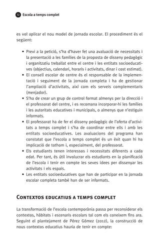 52 Escola a temps complet
es vol aplicar el nou model de jornada escolar. El procediment és el
següent:
• Previ a la petició, s’ha d’haver fet una avaluació de necessitats i
la presentació a les famílies de la proposta de disseny pedagògic
i organitzatiu treballat entre el centre i les entitats socioeducati-
ves (objectius, calendari, horaris i activitats, dinar i cost estimat).
• El consell escolar de centre és el responsable de la implemen-
tació i seguiment de la jornada completa i ha de gestionar
l’amplia­ció d’activitats, així com els serveis complementaris
(menjador).
• S’ha de crear un grup de control format almenys per la direcció i
el professorat del centre, i es recomana incorporar-hi les famílies
i les autoritats educatives i municipals, o almenys que n’estiguin
informats.
• El professorat ha de fer el disseny pedagògic de l’oferta d’activi-
tats a temps complet i s’ha de coordinar entre ells i amb les
entitats socioeducatives. Les avaluacions del programa han
constatat que l’escola a temps complet és un èxit quan hi ha
implicació de tothom i, especialment, del professorat.
• Els estudiants tenen interessos i necessitats diferents a cada
edat. Per tant, és útil involucrar els estudiants en la planificació
de l’escola i tenir en compte les seves idees per dissenyar les
activitats i els espais.
• Les entitats socioeducatives que han de participar en la jornada
escolar completa també han de ser informats.
Contextos educatius a temps complet
La transformació de l’escola contemporània passa per reconsiderar els
contextos, hàbitats i escenaris escolars tal com els coneixem fins ara.
Seguint el plantejament de Pérez Gómez (2012), la construcció de
nous contextos educatius hauria de tenir en compte:
071-118781-INFORMES BREUS 59.indd 52 09/03/15 13:32
 