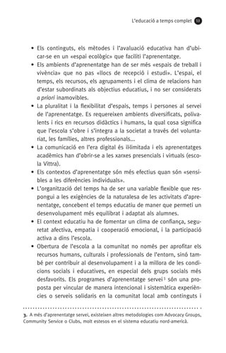 L’educació a temps complet 53
• Els continguts, els mètodes i l’avaluació educativa han d’ubi-
car-se en un «espai ecològic» que faciliti l’aprenentatge.
• Els ambients d’aprenentatge han de ser més «espais de treball i
vivència» que no pas «llocs de recepció i estudi». L’espai, el
temps, els recursos, els agrupaments i el clima de relacions han
d’estar subordinats als objectius educatius, i no ser considerats
a priori inamovibles.
• La pluralitat i la flexibilitat d’espais, temps i persones al servei
de l’aprenentatge. Es requereixen ambients diversificats, poliva-
lents i rics en recursos didàctics i humans, la qual cosa significa
que l’escola s’obre i s’integra a la societat a través del volunta-
riat, les famílies, altres professionals...
• La comunicació en l’era digital és il·limitada i els aprenentatges
acadèmics han d’obrir-se a les xarxes presencials i virtuals (esco-
la Vittra).
• Els contextos d’aprenentatge són més efectius quan són «sensi-
bles a les diferències individuals».
• L’organització del temps ha de ser una variable flexible que res-
pongui a les exigències de la naturalesa de les activitats d’apre-
nentatge, concebent el temps educatiu de maner que permeti un
desenvolupament més equilibrat i adaptat als alumnes.
• El context educatiu ha de fomentar un clima de confiança, segu-
retat afectiva, empatia i cooperació emocional, i la participació
activa a dins l’escola.
• Obertura de l’escola a la comunitat no només per aprofitar els
recursos humans, culturals i professionals de l’entorn, sinó tam-
bé per contribuir al desenvolupament i a la millora de les condi-
cions socials i educatives, en especial dels grups socials més
desfavorits. Els programes d’aprenentatge servei 3
són una pro-
posta per vincular de manera intencional i sistemàtica experièn-
cies o serveis solidaris en la comunitat local amb continguts i
3.  A més d’aprenentatge servei, existeixen altres metodologies com Advocacy Groups,
Community Service o Clubs, molt estesos en el sistema educatiu nord-americà.
071-118781-INFORMES BREUS 59.indd 53 09/03/15 13:32
 