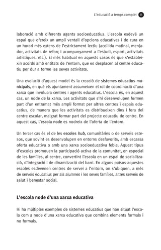 L’educació a temps complet 55
laboració amb diferents agents socioeducatius. L’escola esdevé un
espai que ofereix un ampli ventall d’opcions educatives i de cura en
un horari més extens de l’estrictament lectiu (acollida matinal, menja-
dor, activitats de reforç i acompanyament a l’estudi, esport, activitats
artístiques, etc.). El més habitual en aquests casos és que s’establei-
xin acords amb entitats de l’entorn, que es desplacen al centre educa-
tiu per dur a terme les seves activitats.
Una evolució d’aquest model és la creació de sistemes educatius mu-
nicipals, en què els ajuntament assumeixen el rol de coordinació d’una
xarxa que involucra centres i agents educatius. L’escola és, en aquest
cas, un node de la xarxa. Les activitats que s’hi desenvolupen formen
part d’un entramat més ampli format per altres centres i espais edu-
catius, de manera que les activitats es distribueixen dins i fora del
centre escolar, malgrat formar part del projecte educatiu de centre. En
aquest cas, l’escola node es nodreix de l’oferta de l’entorn.
Un tercer cas és el de les escoles hub, comunitàries o de serveis este-
sos, que sovint es desenvolupen en entorns desfavorits, amb escassa
oferta educativa o amb una xarxa socioeducativa feble. Aquest tipus
d’escoles promouen la participació activa de la comunitat, en especial
de les famílies, al centre, convertint l’escola en un espai de socialitza-
ció, d’integració i de dinamització del barri. En alguns països aquestes
escoles esdevenen centres de servei a l’entorn, on s’ubiquen, a més
de serveis educatius per als alumnes i les seves famílies, altres serveis de
salut i benestar social.
L’escola node d’una xarxa educativa
Hi ha múltiples exemples de sistemes educatius que han situat l’esco-
la com a node d’una xarxa educativa que combina elements formals i
no formals.
071-118781-INFORMES BREUS 59.indd 55 09/03/15 13:32
 