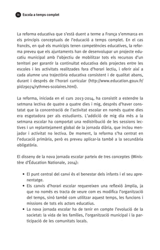 56 Escola a temps complet
La reforma educativa que s’està duent a terme a França s’emmarca en
els principis conceptuals de l’educació a temps complet. En el cas
francès, en què els municipis tenen competències educatives, la refor-
ma preveu que els ajuntaments han de desenvolupar un projecte edu-
catiu municipal amb l’objectiu de mobilitzar tots els recursos d’un
territori per garantir la continuïtat educativa dels projectes entre les
escoles i les activitats realitzades fora d’horari lectiu, i oferir així a
cada alumne una trajectòria educativa consistent i de qualitat abans,
durant i després de l’horari curricular (http://www.education.gouv.fr/
pid29074/rythmes-scolaires.html).
La reforma, iniciada en el curs 2013-2014, ha consistit a estendre la
setmana lectiva de quatre a quatre dies i mig, després d’haver cons-
tatat que la concentració de l’activitat escolar en només quatre dies
era esgotadora per als estudiants. L’addició de mig dia més a la
setmana escolar ha comportat una redistribució de les sessions lec-
tives i un replantejament global de la jornada diària, que inclou men-
jador i activitat no lectiva. De moment, la reforma s’ha centrat en
l’educació primària, però es preveu aplicar-la també a la secundària
obligatòria.
El disseny de la nova jornada escolar parteix de tres conceptes (Minis-
tère d’Éducation Nationale, 2014):
• El punt central del canvi és el benestar dels infants i el seu apre-
nentatge.
• Els canvis d’horari escolar requereixen una reflexió àmplia, ja
que no només es tracta de veure com es modifica l’organització
del temps, sinó també com utilitzar aquest temps, les funcions i
missions de tots els actors educatius.
• La nova jornada escolar ha de tenir en compte l’evolució de la
societat: la vida de les famílies, l’organització municipal i la par-
ticipació de les comunitats locals.
071-118781-INFORMES BREUS 59.indd 56 09/03/15 13:32
 