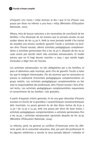 58 Escola a temps complet
d’impartir cinc hores i mitja lectives al dia i que hi ha d’haver una
pausa per dinar no inferior a una hora i mitja (Ministère d’Éducation
Nationale, 2011).
Alhora, mira de buscar solucions a les necessitats de conciliació de les
famílies i s’ha dissenyat de tal manera que la jornada escolar no pot
acabar abans de les 15.30 h. Amb la nova jornada també s’ha tractat
de resoldre una tercera condició: garantir l’accés a activitats no lecti-
ves dins l’horari escolar, oferint activitats pedagògiques complemen-
tàries o activitats periescolars fins a les 16.30 h. Després de les 16.30
cada centre pot decidir oferir més activitats extraescolars. El model
preveu que no hi hagi deures «escrits» a casa, i que només hagin
d’estudiar o llegir fora de l’escola.
Les activitats extraescolars no són obligatòries per a les famílies; el
preu el determina cada municipi, però s’ha de garantir l’accés a totes
les que hi estiguin interessades. Per als alumnes que ho necessiten es
preveu la realització d’activitats pedagògiques complementàries en
grups reduïts. Les activitats pedagògiques complementàries es fan
sota la responsabilitat del professorat, dins l’horari escolar i fora d’ho-
rari lectiu. Les activitats pedagògiques complementàries requereixen
el consentiment de les famílies i són gratuïtes.
A partir d’aquests criteris generals, hi ha una gran diversitat d’horaris
escolars en funció de la grandària i característiques socioeconòmiques
dels municipis. La pauta general és de dos blocs lectius de 8.30 a
11.30 i de 13.30 a 15.30, amb una pausa per dinar de dues hores; i
activitats pedagògiques complementàries o activitats periescolars fins
a les 16.30, i activitats extraescolars opcionals després de les 16.30
(Ministère d’Éducation Nationale, 2014).
La reforma, però, ha generat un conflicte d’interessos entre les dife-
rents parts de la comunitat educativa. Així, per part del professorat hi
ha algunes reticències a canviar la seva jornada laboral i treballar el
071-118781-INFORMES BREUS 59.indd 58 09/03/15 13:32
 