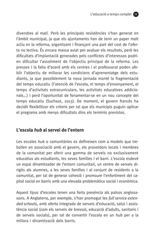 L’educació a temps complet 59
divendres al matí. Però les principals resistències s’han generat en
l’àmbit municipal, ja que els ajuntaments han de tenir un paper molt
actiu en la reforma, organitzant i finançant una part del cost de l’ofer-
ta no lectiva. És encara massa aviat per avaluar els resultats, però les
dificultats d’implantació generades pels conflictes d’interessos podri-
en dificultar l’assoliment de l’objectiu principal de la reforma. Les
presses i la falta d’acord amb els centres i el professorat poden afe-
blir l’objectiu de millorar les condicions d’aprenentatge dels estu­
diants, ja que possiblement la nova jornada manté la fragmentació
del temps educatiu (l’atenció de l’escola, el temps d’ensenyament, el
temps d’activitats extracurriculars, les activitats educatives addicio-
nals...) i perd l’oportunitat de fonamentar-se en un nou concepte del
temps educatiu (Suchaut, 2013). De moment, el govern francès ha
decidit flexibilitzar els criteris per tal que els municipis puguin aplicar
el programa amb menys dificultats dins els terminis previstos.
L’escola hub al servei de l’entorn
Les escoles hub o comunitàries es defineixen com a models que tre-
ballen en associació amb el govern, els proveïdors locals i membres
de la comunitat per oferir una gamma de serveis no exclusivament
educatius als estudiants, les seves famílies i el barri. L’escola esdevé
un espai dinamitzador de l’entorn comunitari, un centre de serveis di-
rigits als alumnes, a les seves famílies i al conjunt de residents a la
comunitat, per tal de generar cohesió i promoure l’enfortiment del ca-
pital social en barris amb una elevada problemàtica social i econòmica.
Aquest tipus d’escoles tenen una forta presència als països anglosa-
xons. A Anglaterra, per exemple, s’han promogut les full service exten-
ded schools, amb oferta integrada de serveis d’educació, salut i assis-
tència social (com els serveis de bressol, educació d’adults, sanitaris i
de serveis socials), per tal de convertir l’escola en un hub per a la
millora i dinamització dels barris.
071-118781-INFORMES BREUS 59.indd 59 09/03/15 13:32
 