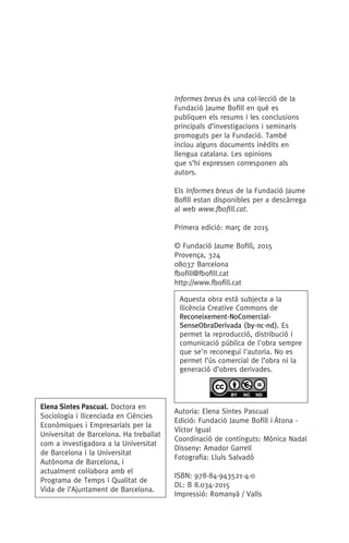 Informes breus és una col.lecció de la
Fundació Jaume Bofill en què es
publiquen els resums i les conclusions
principals d’investigacions i seminaris
promoguts per la Fundació. També
inclou alguns documents inèdits en
llengua catalana. Les opinions
que s’hi expressen corresponen als
autors.
Els Informes breus de la Fundació Jaume
Bofill estan disponibles per a descàrrega
al web www.fbofill.cat.
Primera edició: març de 2015
© Fundació Jaume Bofill, 2015
Provença, 324
08037 Barcelona
fbofill@fbofill.cat
http://www.fbofill.cat
Autoria: Elena Sintes Pascual
Edició: Fundació Jaume Bofill i ¯Atona -
Víctor Igual
Coordinació de continguts: Mònica Nadal
Disseny: Amador Garrell
Fotografia: Lluís Salvadó
ISBN: 978-84-943521-4-0
DL: B 8.034-2015
Impressió: Romanyà / Valls
Elena Sintes Pascual. Doctora en
Sociologia i llicenciada en Ciències
Econòmiques i Empresarials per la
Universitat de Barcelona. Ha treballat
com a investigadora a la Universitat
de Barcelona i la Universitat
Autònoma de Barcelona, i
actualment col·labora amb el
Programa de Temps i Qualitat de
Vida de l’Ajuntament de Barcelona.
Aquesta obra està subjecta a la
llicència Creative Commons de
Reconeixement-NoComercial-
SenseObraDerivada (by-nc-nd). Es
permet la reproducció, distribució i
comunicació pública de l'obra sempre
que se'n reconegui l'autoria. No es
permet l’ús comercial de l’obra ni la
generació d’obres derivades.
071-118781-INFORMES BREUS 59.indd 6 09/03/15 13:32
 