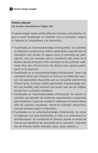 60 Escola a temps complet
Pràctica rellevant
Les escoles comunitàries al Regne Unit
Es desenvolupen quatre perfils diferents d’escoles comunitàries, se-
gons si estan focalitzades en l’alumnat o en la comunitat, i segons
si l’objectiu és l’enriquiment o la intervenció:
• Focalitzades en l’alumnat/estratègia d’enriquiment. Les activitats
es dirigeixen a proporcionar millors oportunitats i experiències als
estudiants a les escoles. En alguns casos, la comunitat pot parti-
cipar-hi, com, per exemple, amb la contribució dels pares en el
disseny del pla d’estudis o fent voluntariat en les activitats realit-
zades dins i fora d’horari lectiu. No obstant això, aquesta partici-
pació no és essencial.
• Focalitzades en la comunitat/estratègia d’enriquiment. Tenen una
orientació similar però l’atenció se centra en la millora dels recur-
sos i les oportunitats disponibles per a la comunitat sobretot fora
d’horari lectiu. Es tracta d’oferir oportunitats d’aprenentatge tam-
bé a les famílies, amb activitats que poden anar des de l’alfabe-
tització fins a activitats artístiques.
• Focalitzades en l’alumnat/estratègia d’intervenció. Se centren en
activitats que aborden els problemes experimentats o presentats
pels estudiants i tracta de resoldre’ls mitjançant el treball directe
amb els mateixos estudiants, oferint-los activitats alternatives,
com per exemple esport o informàtica.
• Focalitzades en la comunitat/estratègia d’intervenció. Se centra
en regenerar una zona desfavorida, en base a un enfocament in-
terinstitucional i de coordinació de diversos serveis al voltant de
l’escola per identificar les necessitats de la comunitat i intervenir
des de diversos àmbits (educatiu, salut, social, policial...).
071-118781-INFORMES BREUS 59.indd 60 09/03/15 13:32
 