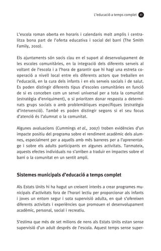 L’educació a temps complet 61
L’escola roman oberta en horaris i calendaris molt amplis i centra-
litza bona part de l’oferta educativa i social del barri (The Smith
Family, 2010).
Els ajuntaments són socis clau en el suport al desenvolupament de
les escoles comunitàries, en la integració dels diferents serveis al
voltant de l’escola i a l’hora de garantir que hi hagi una estreta co-
operació a nivell local entre els diferents actors que treballen en
l’educació, en la cura dels infants i en els serveis socials i de salut.
Es poden distingir diferents tipus d’escoles comunitàries en funció
de si es conceben com un servei universal per a tota la comunitat
(estratègia d’enriquiment), o si prioritzen donar resposta a determi-
nats grups socials o amb problemàtiques específiques (estratègia
d’intervenció). També es poden distingir segons si el seu focus
d’atenció és l’alumnat o la comunitat.
Algunes avaluacions (Cummings et al., 2007) troben evidències d’un
impacte positiu del programa sobre el rendiment acadèmic dels alum-
nes, especialment per a aquells amb més barreres per a l’aprenentat-
ge i sobre els adults participants en algunes activitats. Tanmateix,
aquests efectes individuals no s’arriben a traduir en impactes sobre el
barri o la comunitat en un sentit ampli.
Sistemes municipals d’educació a temps complet
Als Estats Units hi ha hagut un creixent interès a crear programes mu-
nicipals d’activitats fora de l’horari lectiu per proporcionar als infants
i joves un entorn segur i sota supervisió adulta, en què s’ofereixen
diferents activitats i experiències que promouen el desenvolupament
acadèmic, personal, social i recreatiu. 
S’estima que més de set milions de nens als Estats Units estan sense
supervisió d’un adult després de l’escola. Aquest temps sense super-
071-118781-INFORMES BREUS 59.indd 61 09/03/15 13:32
 