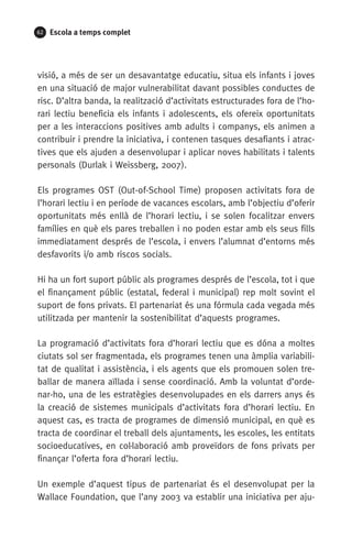 62 Escola a temps complet
visió, a més de ser un desavantatge educatiu, situa els infants i joves
en una situació de major vulnerabilitat davant possibles conductes de
risc. D’altra banda, la realització d’activitats estructurades fora de l’ho-
rari lectiu beneficia els infants i adolescents, els ofereix oportunitats
per a les interaccions positives amb adults i companys, els animen a
contribuir i prendre la iniciativa, i contenen tasques desafiants i atrac-
tives que els ajuden a desenvolupar i aplicar noves habilitats i talents
personals (Durlak i Weissberg, 2007).
Els programes OST (Out-of-School Time) proposen activitats fora de
l’horari lectiu i en període de vacances escolars, amb l’objectiu d’oferir
oportunitats més enllà de l’horari lectiu, i se solen focalitzar envers
famílies en què els pares treballen i no poden estar amb els seus fills
immediatament després de l’escola, i envers l’alumnat d’entorns més
desfavorits i/o amb riscos socials.
Hi ha un fort suport públic als programes després de l’escola, tot i que
el finançament públic (estatal, federal i municipal) rep molt sovint el
suport de fons privats. El partenariat és una fórmula cada vegada més
utilitzada per mantenir la sostenibilitat d’aquests programes.
La programació d’activitats fora d’horari lectiu que es dóna a moltes
ciutats sol ser fragmentada, els programes tenen una àmplia variabili-
tat de qualitat i assistència, i els agents que els promouen solen tre-
ballar de manera aïllada i sense coordinació. Amb la voluntat d’orde-
nar-ho, una de les estratègies desenvolupades en els darrers anys és
la creació de sistemes municipals d’activitats fora d’horari lectiu. En
aquest cas, es tracta de programes de dimensió municipal, en què es
tracta de coordinar el treball dels ajuntaments, les escoles, les entitats
socioeducatives, en col·laboració amb proveïdors de fons privats per
finançar l’oferta fora d’horari lectiu.
Un exemple d’aquest tipus de partenariat és el desenvolupat per la
Wallace Foundation, que l’any 2003 va establir una iniciativa per aju-
071-118781-INFORMES BREUS 59.indd 62 09/03/15 13:32
 