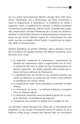 L’educació a temps complet 63
dar cinc ciutats nord-americanes (Boston, Chicago, Nova York, Provi-
dence i Washington, DC) a desenvolupar una millor coordinació; a
re­duir la fragmentació, la redundància i la ineficiència de l’oferta i
augmentar l’accés i la qualitat de les activitats. La Wallace Foundation
va determinar quatre objectius: millorar l’accés i la qualitat dels progra-
mes, desenvolupar sistemes d’informació per a la presa de decisions i
planificar la sostenibilitat financera. El desenvolupament d’aquests ob-
jectius ha pres formes diferents segons les característiques de cada
ciutat, que han aconseguit millorar l’accés i la qualitat per als progra-
mes d’OST en diversos graus.
Aquesta experiència ha permès identificar alguns elements comuns
per tal d’obtenir els resultats desitjats (The Wallace Foundation, 2010;
McCombs et al., 2010):
• La implicació i compromís de l’ajuntament i, especialment, de
l’alcaldia per proporcionar suport a organitzacions des de l’inici,
la realineació dels fons, la creació de llocs d’assessorament per
garantir cooperació, i una anàlisi exhaustiva dels resultats per in-
formar les futures decisions de finançament.
•  La planificació des del principi és una condició necessària per
assolir els objectius; les ciutats que van invertir menys esforços
en planificació van avançar menys.
• La recopilació de dades sobre participació va permetre introduir
millores.
•  La construcció de vincles i la definició d’objectius compartits
entre els diferents agents.
• La informació compartida entre els diferents agents per a la pre-
sa de decisions i la planificació del programa.
•  L’assoliment dels resultats és factible però el progrés és lent.
Les dificultats i reptes amb què s’han trobat són: la sostenibilitat dels
programes un cop s’acaba el finançament privat (en aquest cas, de la
Wallace); d’altra banda, comptar amb diverses fonts de finançament
071-118781-INFORMES BREUS 59.indd 63 09/03/15 13:32
 