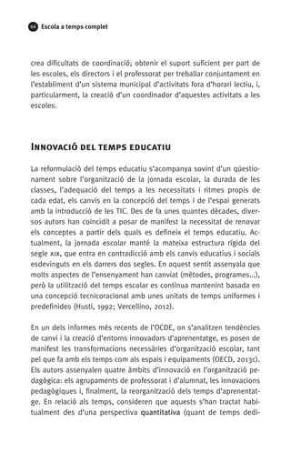 64 Escola a temps complet
crea dificultats de coordinació; obtenir el suport suficient per part de
les escoles, els directors i el professorat per treballar conjuntament en
l’establiment d’un sistema municipal d’activitats fora d’horari lectiu, i,
particularment, la creació d’un coordinador d’aquestes activitats a les
escoles.
	
Innovació del temps educatiu
La reformulació del temps educatiu s’acompanya sovint d’un qüestio-
nament sobre l’organització de la jornada escolar, la durada de les
classes, l’adequació del temps a les necessitats i ritmes propis de
cada edat, els canvis en la concepció del temps i de l’espai generats
amb la introducció de les TIC. Des de fa unes quantes dècades, diver-
sos autors han coincidit a posar de manifest la necessitat de renovar
els conceptes a partir dels quals es defineix el temps educatiu. Ac­
tualment, la jornada escolar manté la mateixa estructura rígida del
segle xix, que entra en contradicció amb els canvis educatius i socials
esdevinguts en els darrers dos segles. En aquest sentit assenyala que
molts aspectes de l’ensenyament han canviat (mètodes, programes...),
però la utilització del temps escolar es continua mantenint basada en
una concepció tecnicoracional amb unes unitats de temps uniformes i
predefinides (Husti, 1992; Vercellino, 2012).
En un dels informes més recents de l’OCDE, on s’analitzen tendències
de canvi i la creació d’entorns innovadors d’aprenentatge, es posen de
manifest les transformacions necessàries d’organització escolar, tant
pel que fa amb els temps com als espais i equipaments (OECD, 2013c).
Els autors assenyalen quatre àmbits d’innovació en l’organització pe-
dagògica: els agrupaments de professorat i d’alumnat, les innovacions
pedagògiques i, finalment, la reorganització dels temps d’aprenentat-
ge. En relació als temps, consideren que aquests s’han tractat habi­
tualment des d’una perspectiva quantitativa (quant de temps dedi-
071-118781-INFORMES BREUS 59.indd 64 09/03/15 13:32
 
