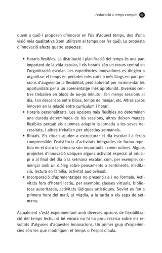 L’educació a temps complet 65
quem a què) i proposen d’innovar en l’ús d’aquest temps, des d’una
visió més qualitativa (com utilitzem el temps per fer què). La proposta
d’innovació afecta quatre aspectes:
• Horaris flexibles. La distribució i planificació del temps és una part
important de la vida escolar, i els horaris són un recurs central en
l’organització escolar. Les experiències innovadores es dirigien a
organitzar el temps en períodes més curts o més llargs en part per
raons d’augmentar la flexibilitat, però sobretot per incrementar les
oportunitats per a un aprenentatge més aprofundit. Diversos cen-
tres treballen en blocs de 60-90 minuts i fan menys sessions al
dia. Fan descansos entre blocs, temps de menjar, etc. Altres casos
innoven en la relació entre currículum i horari.
• Horaris personalitzats. Les opcions més flexibles no determinen
una durada determinada de les sessions, altres deixen marges
flexibles perquè els alumnes adaptin la jornada a les seves ne-
cessitats, i altres treballen per objectius setmanals.
• Rituals. Els rituals ajuden a estructurar el dia escolar i a fer-lo
comprensible: l’existència d’activitats integrades de forma repe-
tida en el dia o la setmana són importants i creen rutines. Alguns
projectes d’innovació ubiquen alguna activitat especial al princi-
pi o al final del dia o la setmana escolar, com, per exemple, co-
mençar amb un diàleg sobre pensaments o sentiments, medita-
ció, lectura en família, activitat audiovisual.
• Incorporació d’aprenentatges no presencials i no formals. Acti-
vitats fora d’horari lectiu, per exemple: classes virtuals, biblio-
teca autoritzada, activitats lúdiques artístiques. Sovint es fan a
primera hora del matí, al migdia, a la tarda o els caps de set-
mana.
Actualment s’està experimentant amb diverses opcions de flexibilitza-
ció del temps lectiu, si bé encara no hi ha prou recerca sobre els re-
sultats d’algunes d’aquestes innovacions. Un primer grup d’experièn­
cies són les que modifiquen el temps o l’espai d’aula.
071-118781-INFORMES BREUS 59.indd 65 09/03/15 13:32
 