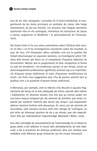 66 Escola a temps complet
Una de les més conegudes i provades és el block scheduling, la reor-
ganització de les àrees principals en períodes de classe més llargs
(normalment, de 90-120 minuts). Les sessions més llargues permeten
aprofundir més en els continguts, minimitzar les transicions de classe
a classe, augmentar la flexibilitat i la personalització de l’ensenya-
ment. 
Als Estats Units hi ha una certa controvèrsia sobre l’eficàcia dels hora-
ris en bloc i no hi ha investigacions concloents sobre els resultats, ja
que, de nou, s’hi interposen altres variables com ara la qualitat del
treball desenvolupat en aquestes sessions. La investigació sobre l’efi-
càcia dels horaris per blocs en el compliment d’aquests objectius és
inconsistent. Mentre que la programació en bloc reorganitza la forma
en què els estudiants i els professors passen el seu temps, sense un
desenvolupament professional significatiu orientat cap a la maximitza-
ció d’aquest temps addicional, el valor d’aquestes modificacions és
incert. Les fonts clau suggereixen que s’ha de prestar atenció tant la
qualitat com a la quantitat d’aquest temps addicional.
A Alemanya, per exemple, amb la reforma s’ha discutit si aquesta frag-
mentació del temps és la més adequada als ritmes naturals dels infants
i adolescents. En diversos estudis s’ha vist que 45 minuts poden ser
una bona mesura temporal per als alumnes de primària, que tenen ca-
pacitat per mantenir l’atenció alta durant poc temps i que requereixen
alternar sessions lectives amb descansos. En canvi, per als alumnes de
secundària, amb sessions lectives amb més càrrega de continguts, es
pot mirar de dissenyar sessions de 60 o 90 minuts, que són especial-
ment útils per individualitzar l’aprenentatge (Nerowski i Weier, 2010).
Una altra estratègia de personalització de l’aprenentatge és el treball en
grups petits o bé utilitzant el recurs dels desdoblaments (el més habi-
tual), o bé la presència de diversos professors dins una mateixa aula
treballant amb diferents grups d’alumnes (un fet encara minoritari).
071-118781-INFORMES BREUS 59.indd 66 09/03/15 13:32
 