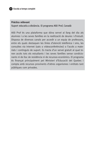 68 Escola a temps complet
Pràctica rellevant
Suport educatiu a distància. El programa Allô Prof, Canadà
Allô Prof és una plataforma que dóna servei al llarg del dia als
alumnes i a les seves famílies en la realització de deures i d’estudi.
Disposa de diversos canals per accedir a un equip de professors,
entre els quals destaquen les línies d’atenció telefònica i sms, les
consultes via internet (xats o videoconferències) o l’accés a mate­
rials i continguts de suport. Es tracta d’un servei gratuït al qual te-
nen accés tots els estudiants i les seves famílies sense condicio-
nants ni de lloc de residència ni de recursos econòmics. El programa
és finançat principalment pel Ministeri d’Educació del Quebec i
compta amb recursos provinents d’altres organismes i entitats tant
públiques com privades.
071-118781-INFORMES BREUS 59.indd 68 09/03/15 13:32
 