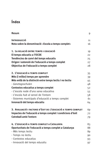 Índex
Resum	 9
Introducció	 11
Nota sobre la denominació «Escola a temps complet»	 16
1.  La relació entre temps i educació	 19
El temps educatiu a l’OCDE	 22
Tendències de canvi del temps educatiu	 25
Origen i extensió de l’educació a temps complet	 27
Objectius de l’educació a temps complet	 28
2.  L’educació a temps complet	 35
Més (i millor) temps per aprendre	 39
Més enllà de la distinció entre temps lectiu i no lectiu	 45
· Ganztagsschulen	 48
Contextos educatius a temps complet	 52
· L’escola node d’una xarxa educativa	 55
· L’escola hub al servei de l’entorn	 58
· Sistemes municipals d’educació a temps complet	 61
Innovació del temps educatiu	 64
3.  Avaluació i factors d’èxit de l’educació a temps complet	 69
Impactes de l’educació a temps complet i condicions d’èxit	 72
Cotreball amb l’entorn	 79
4.  L’educació a temps complet a Catalunya	 83
Oportunitats de l’educació a temps complet a Catalunya	 88
· Més temps lectiu	 89
· Temps no lectiu	 90
· Contextos educatius	 93
· Innovació del temps educatiu	 97
071-118781-INFORMES BREUS 59.indd 7 09/03/15 13:32
 